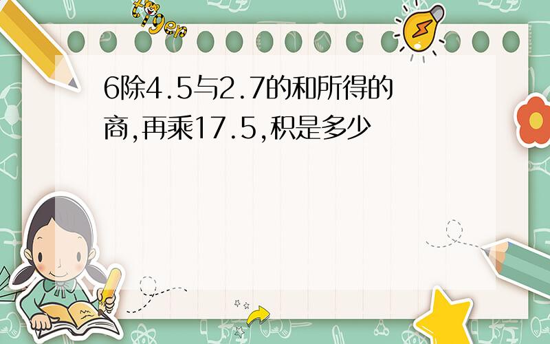 6除4.5与2.7的和所得的商,再乘17.5,积是多少