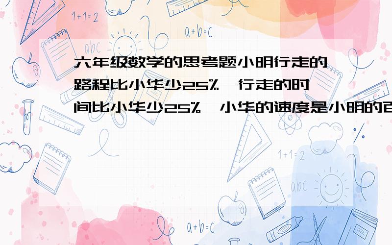 六年级数学的思考题小明行走的路程比小华少25%,行走的时间比小华少25%,小华的速度是小明的百分之几?