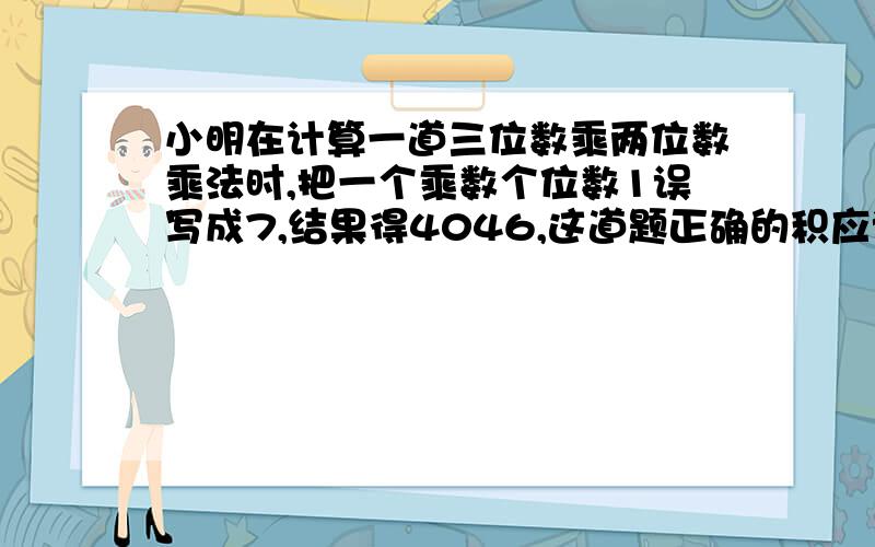 小明在计算一道三位数乘两位数乘法时,把一个乘数个位数1误写成7,结果得4046,这道题正确的积应该是2618不要用字母带