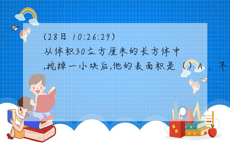 (28日 10:26:29)从体积30立方厘米的长方体中,挖掉一小块后,他的表面积是（）A 、不变  B、比原来大了 C、比原来小了 D、无法判断