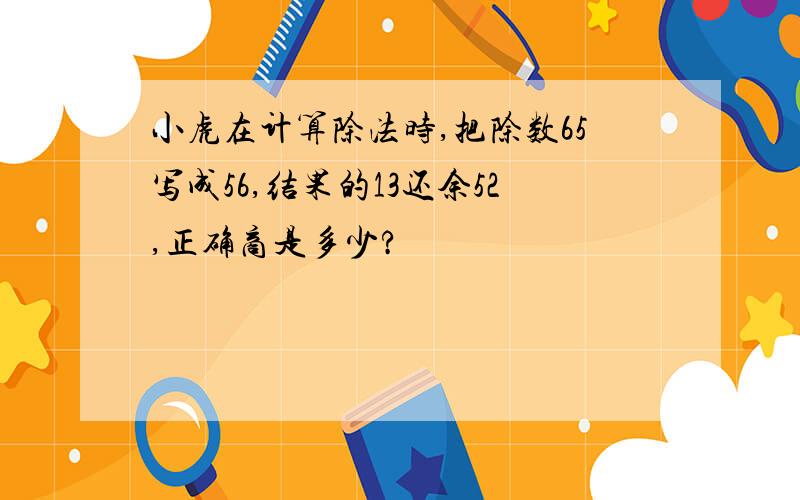 小虎在计算除法时,把除数65写成56,结果的13还余52,正确商是多少?