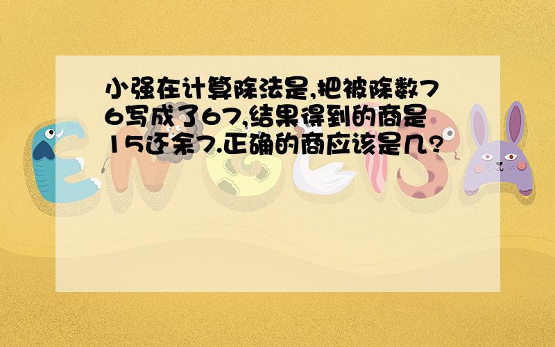 小强在计算除法是,把被除数76写成了67,结果得到的商是15还余7.正确的商应该是几?