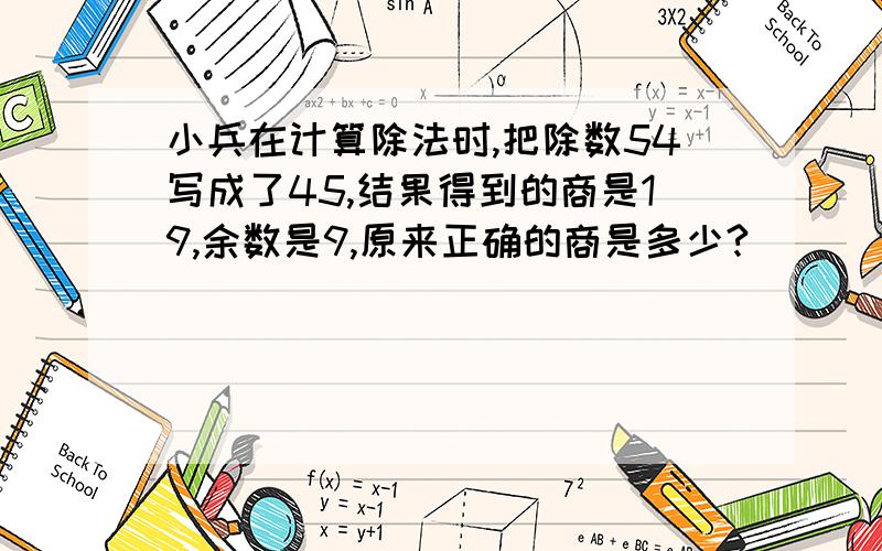 小兵在计算除法时,把除数54写成了45,结果得到的商是19,余数是9,原来正确的商是多少?