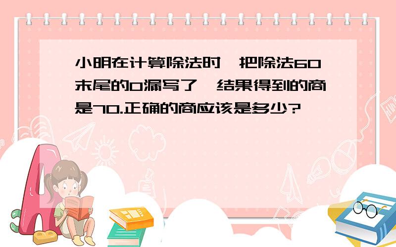 小明在计算除法时,把除法60末尾的0漏写了,结果得到的商是70.正确的商应该是多少?