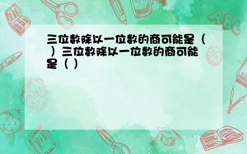 三位数除以一位数的商可能是（ ）三位数除以一位数的商可能是（ ）