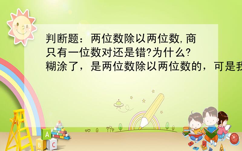 判断题：两位数除以两位数,商只有一位数对还是错?为什么?糊涂了，是两位数除以两位数的，可是我孩子答的对的，为什么老师判是错呢？