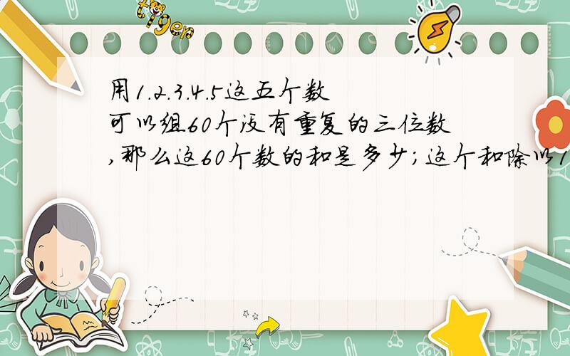 用1.2.3.4.5这五个数可以组60个没有重复的三位数,那么这60个数的和是多少；这个和除以111.得到的商是多少