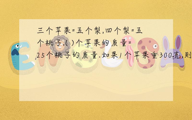 三个苹果=五个梨,四个梨=五个桃子,( )个苹果的质量=25个桃子的质量.如果1个苹果重300克,则1个梨重（）一个桃子重（）克,O(∩_∩)O谢谢啦