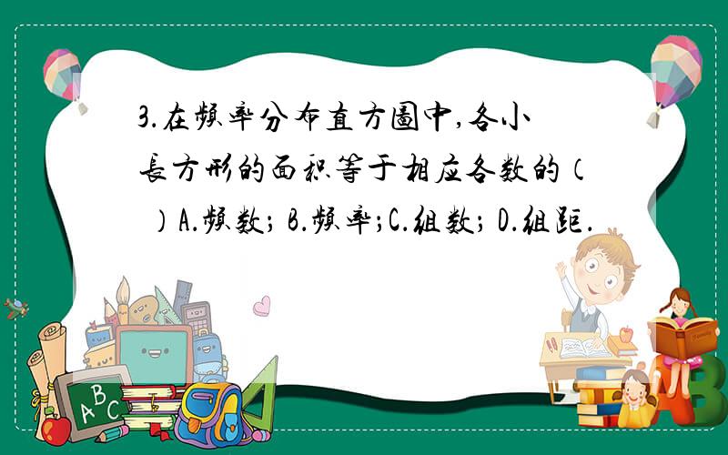 3．在频率分布直方图中,各小长方形的面积等于相应各数的（ ）A．频数； B．频率；C．组数； D．组距．