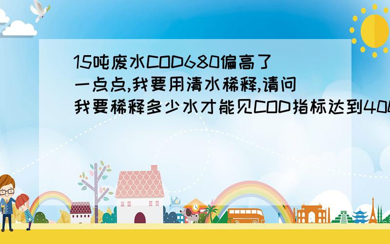 15吨废水COD680偏高了一点点,我要用清水稀释,请问我要稀释多少水才能见COD指标达到400