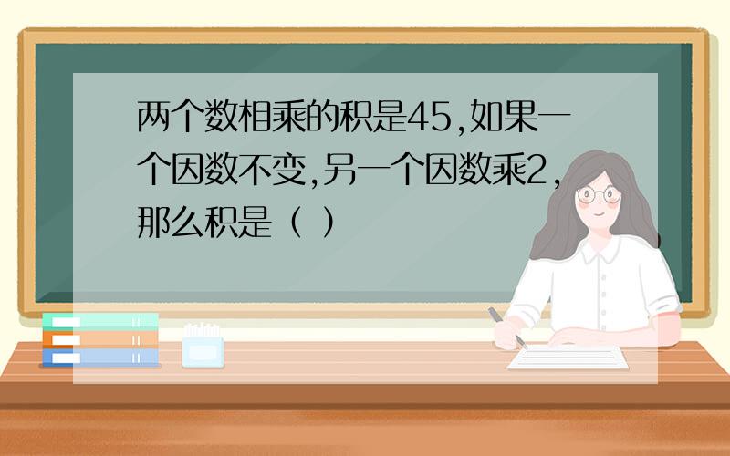 两个数相乘的积是45,如果一个因数不变,另一个因数乘2,那么积是（ ）