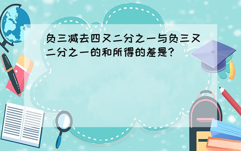 负三减去四又二分之一与负三又二分之一的和所得的差是?