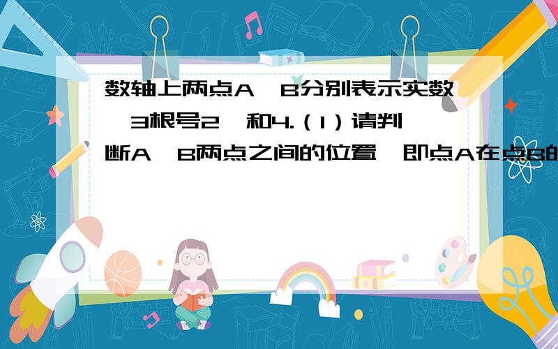 数轴上两点A,B分别表示实数【3根号2】和4.（1）请判断A,B两点之间的位置,即点A在点B的左边还是右边?（2）计算A,B两点之间的距离（精确到0.01）将一个体积为【343cm的3次方】的立方体锯成8个