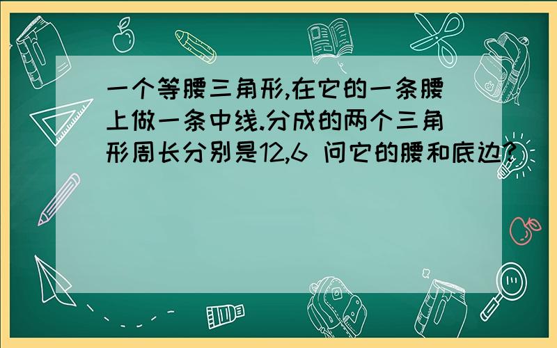 一个等腰三角形,在它的一条腰上做一条中线.分成的两个三角形周长分别是12,6 问它的腰和底边?