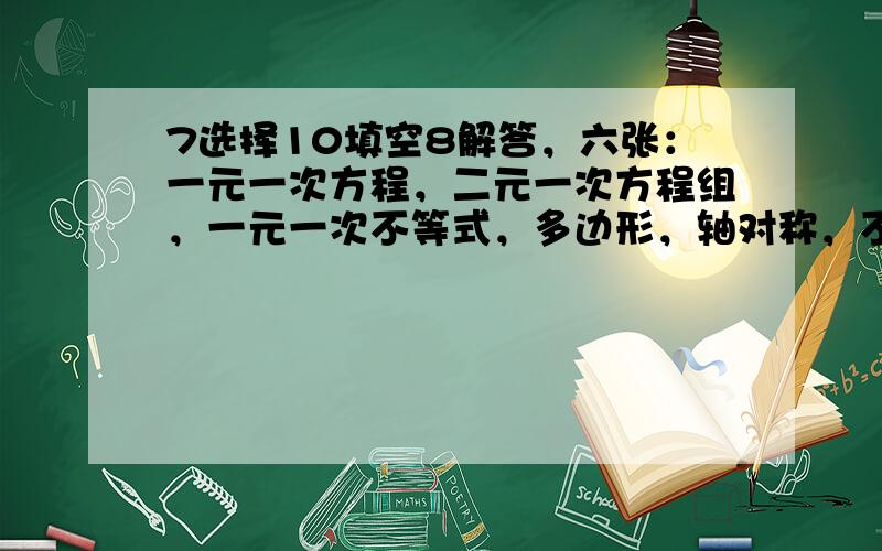 7选择10填空8解答，六张：一元一次方程，二元一次方程组，一元一次不等式，多边形，轴对称，不确定现象。人教版的..老师要我们出考卷 答出来的给他100分