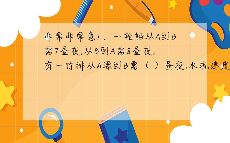 非常非常急1、一轮船从A到B需7昼夜,从B到A需8昼夜,有一竹排从A漂到B需（ ）昼夜.水流速度是船速的（ ）2、一队士兵从营地出发去靶场,行进速度是5km每小时,走了10km后,通讯员回去报信,再返