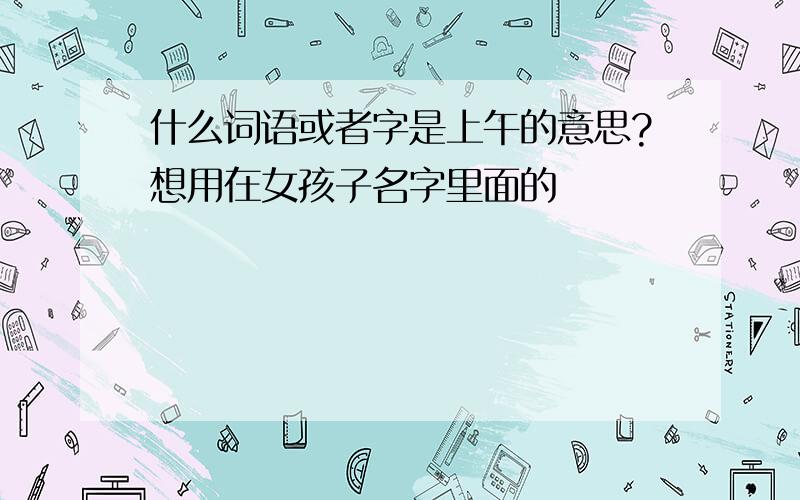 什么词语或者字是上午的意思?想用在女孩子名字里面的