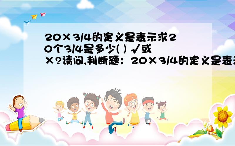 20×3/4的定义是表示求20个3/4是多少( ) √或×?请问,判断题：20×3/4的定义是表示求20 个 3/4是多少 .( )填 √或×,我填的是√,可是标准答案是×,是否因为它有多种定义,还有一种表示是20 的 3/4是多