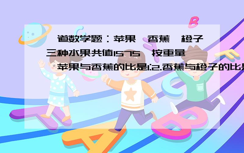 一道数学题：苹果、香蕉、橙子三种水果共值1575,按重量,苹果与香蕉的比是1:2.香蕉与橙子的比是1:25.按单价,苹果与香蕉的比是3:2,香蕉与橙子的比是5:4各值多少?