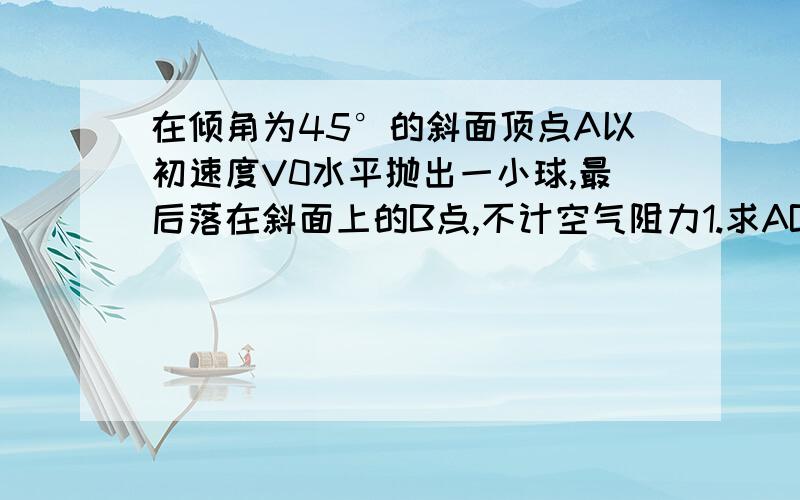 在倾角为45°的斜面顶点A以初速度V0水平抛出一小球,最后落在斜面上的B点,不计空气阻力1.求AB的距离2.从抛出开始经多长时间T‘小球与斜面间距离最大3.求小球运动到B点的速度大小V