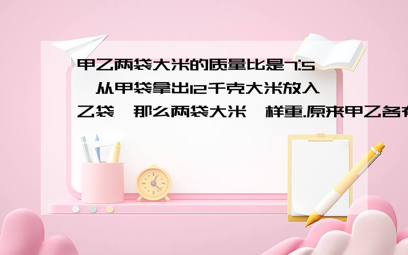 甲乙两袋大米的质量比是7:5,从甲袋拿出12千克大米放入乙袋,那么两袋大米一样重.原来甲乙各有多少大米?