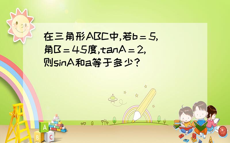 在三角形ABC中,若b＝5,角B＝45度,tanA＝2,则sinA和a等于多少?