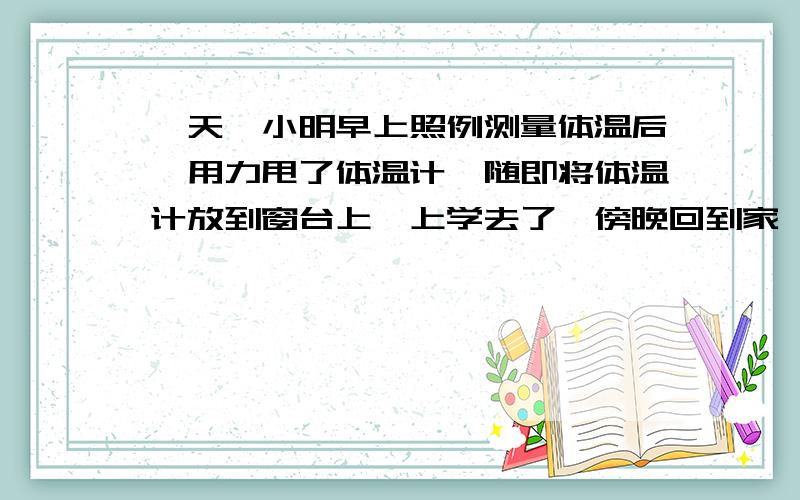 一天,小明早上照例测量体温后,用力甩了体温计,随即将体温计放到窗台上,上学去了,傍晚回到家,他注意到体温计的读数为35.5℃,他意思判断当天的最高气温是 （填大于小于或等于 )35.5摄氏度,