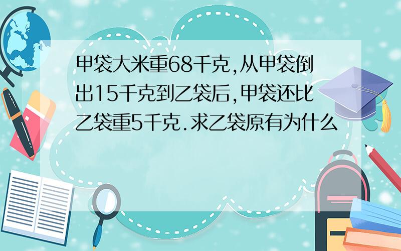 甲袋大米重68千克,从甲袋倒出15千克到乙袋后,甲袋还比乙袋重5千克.求乙袋原有为什么