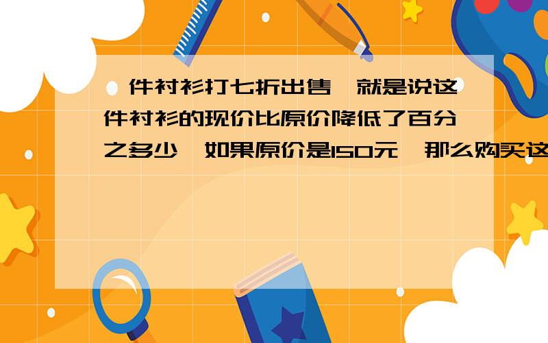 一件衬衫打七折出售,就是说这件衬衫的现价比原价降低了百分之多少,如果原价是150元,那么购买这件衬衫比原来少花多少元