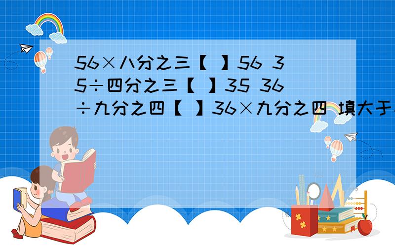 56×八分之三【 】56 35÷四分之三【 】35 36÷九分之四【 】36×九分之四 填大于小于号