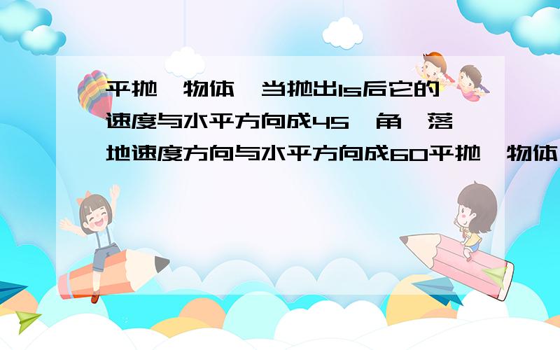 平抛一物体,当抛出1s后它的速度与水平方向成45°角,落地速度方向与水平方向成60平抛一物体,当抛出1s后它的速度方向与水平夹角成45°角,落地时速度方向与水平方向成60°角.求（1）物体的初