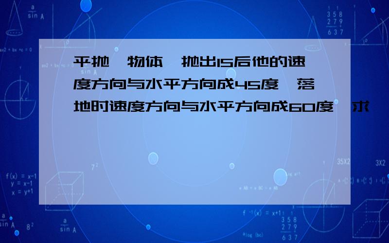 平抛一物体,抛出1S后他的速度方向与水平方向成45度,落地时速度方向与水平方向成60度,求