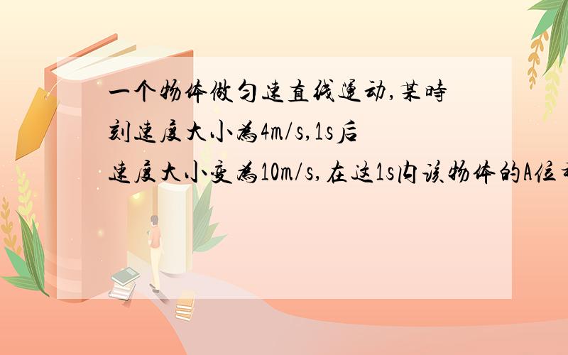 一个物体做匀速直线运动,某时刻速度大小为4m/s,1s后速度大小变为10m/s,在这1s内该物体的A位移大小可能小于4m B位移的大小可能大于10m C加速度的大小可能小于4m/s^2 D加速大小可能大于10m/s^2 选