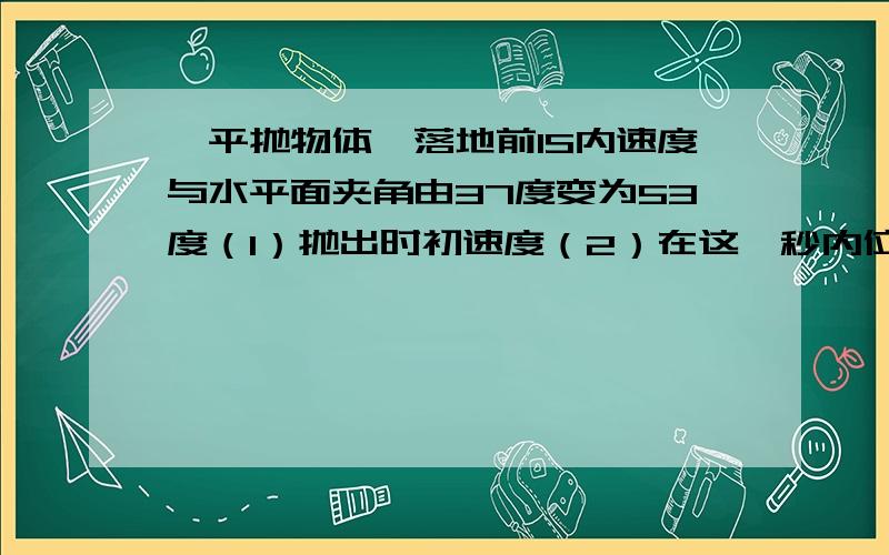 一平抛物体,落地前1S内速度与水平面夹角由37度变为53度（1）抛出时初速度（2）在这一秒内位移 G=10m/s