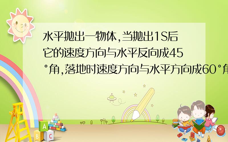 水平抛出一物体,当抛出1S后它的速度方向与水平反向成45°角,落地时速度方向与水平方向成60°角（g取10m/s^2)求1,2,3,开始抛出时距地面的高度4,水平射程