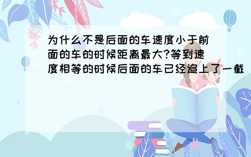 为什么不是后面的车速度小于前面的车的时候距离最大?等到速度相等的时候后面的车已经追上了一截 为什么这个时候距离最大?二楼的意思是当后面的车子开始追的时候整个追及过程才正式