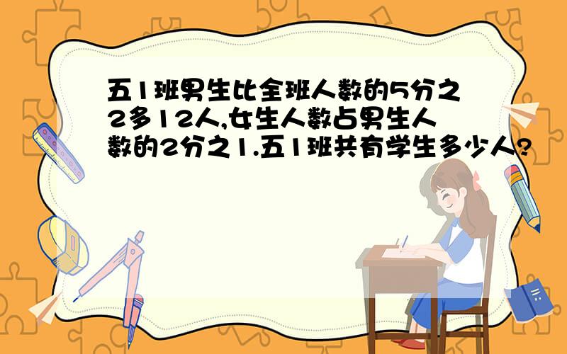 五1班男生比全班人数的5分之2多12人,女生人数占男生人数的2分之1.五1班共有学生多少人?