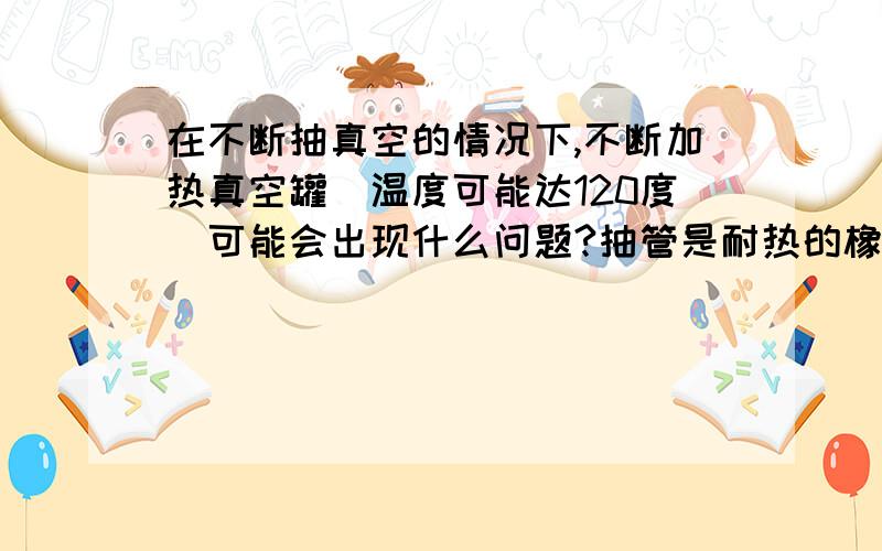 在不断抽真空的情况下,不断加热真空罐（温度可能达120度）可能会出现什么问题?抽管是耐热的橡胶管需要怎样做才能保证安全?急,明天早上要答案~