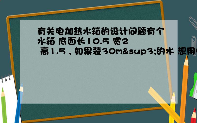 有关电加热水箱的设计问题有个水箱 底面长10.5 宽2  高1.5 , 如果装30m³的水 想用电加热在2小时加热到80° 请帮忙设计一下 该选用什么样的加热管?