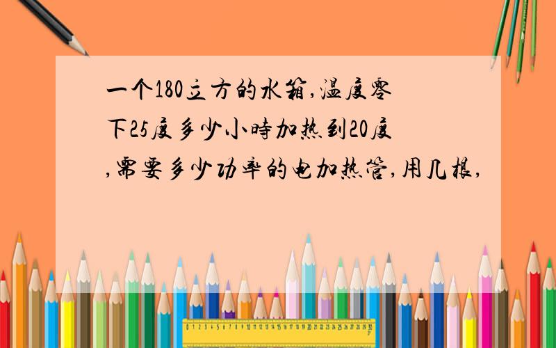 一个180立方的水箱,温度零下25度多少小时加热到20度,需要多少功率的电加热管,用几根,