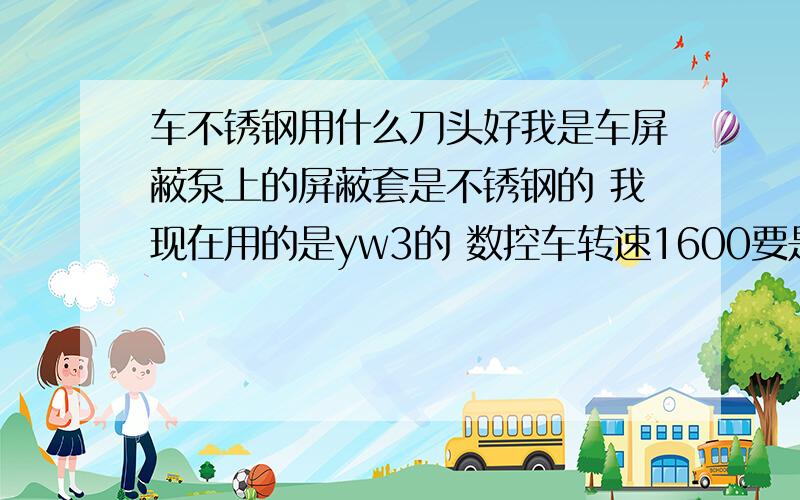 车不锈钢用什么刀头好我是车屏蔽泵上的屏蔽套是不锈钢的 我现在用的是yw3的 数控车转速1600要是低了就车不光然后就是光烧刀一会就车不准了不知道还有没有好点的