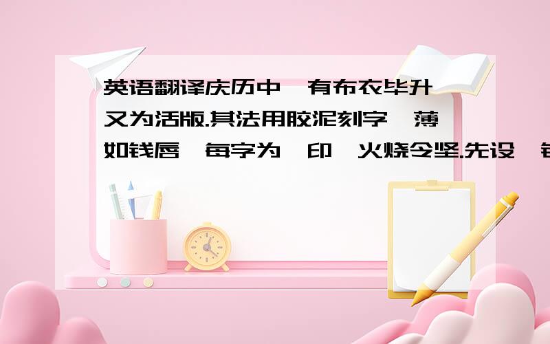 英语翻译庆历中,有布衣毕升,又为活版.其法用胶泥刻字,薄如钱唇,每字为一印,火烧令坚.先设一铁版,其上以松脂腊和纸灰之类冒之.欲印则以一铁范置铁板上,乃密布字印.满铁范为一板,持就火