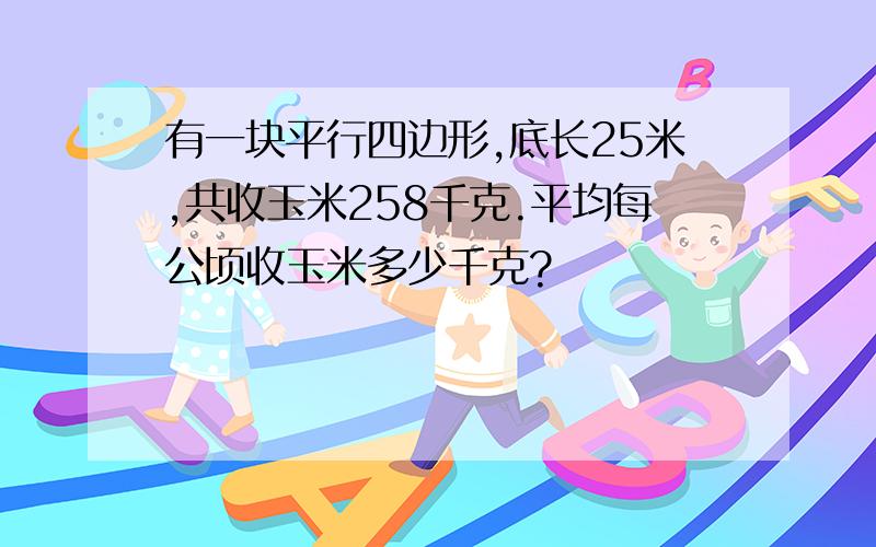 有一块平行四边形,底长25米,共收玉米258千克.平均每公顷收玉米多少千克?