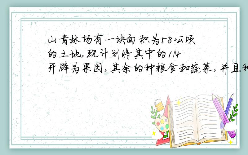 山青林场有一块面积为58公顷的土地,现计划将其中的1/4开辟为果园,其余的种粮食和蔬菜,并且种蔬菜的土地面积是种粮食的土地面积的1/4,该林场计划种蔬菜和粮食个多少公顷