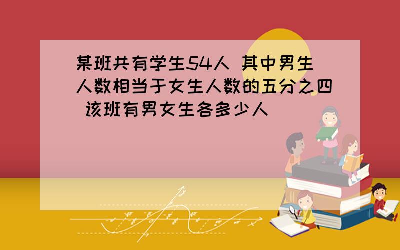 某班共有学生54人 其中男生人数相当于女生人数的五分之四 该班有男女生各多少人