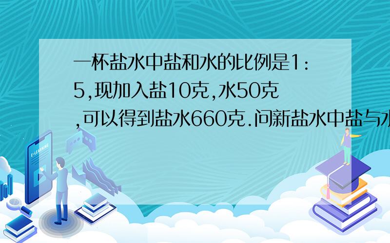 一杯盐水中盐和水的比例是1:5,现加入盐10克,水50克,可以得到盐水660克.问新盐水中盐与水的比是多少?也可以用算术法