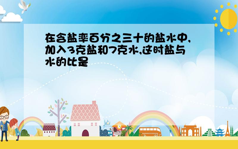 在含盐率百分之三十的盐水中,加入3克盐和7克水,这时盐与水的比是