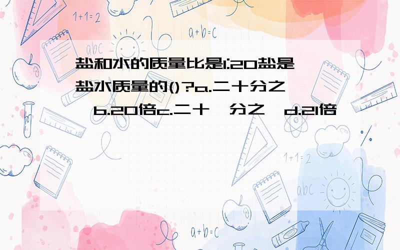 盐和水的质量比是1:20盐是盐水质量的()?a.二十分之一b.20倍c.二十一分之一d.21倍