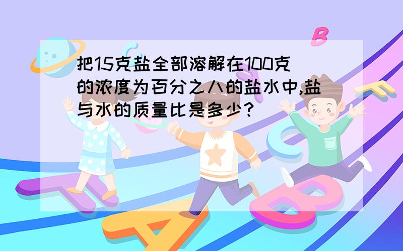 把15克盐全部溶解在100克的浓度为百分之八的盐水中,盐与水的质量比是多少?