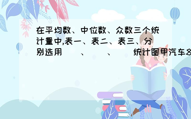 在平均数、中位数、众数三个统计量中,表一、表二、表三、分别选用（）、（）、（）统计图甲汽车8分钟行驶16千米,乙汽车12分钟行驶12千米,照这样的速度,行驶500千米,甲汽车约要行驶（）